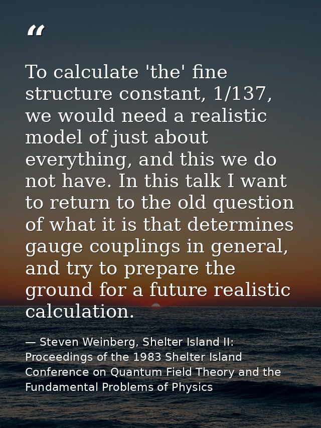 To calculate 'the' fine structure constant, 1/137, we would need a realistic model of just about everything, and this we — Steven Weinberg, Shelter Island II: Proceedings of the 1983 Shelter Island Conference on Quantum Field Theory and the Fundamental Problems of Physics