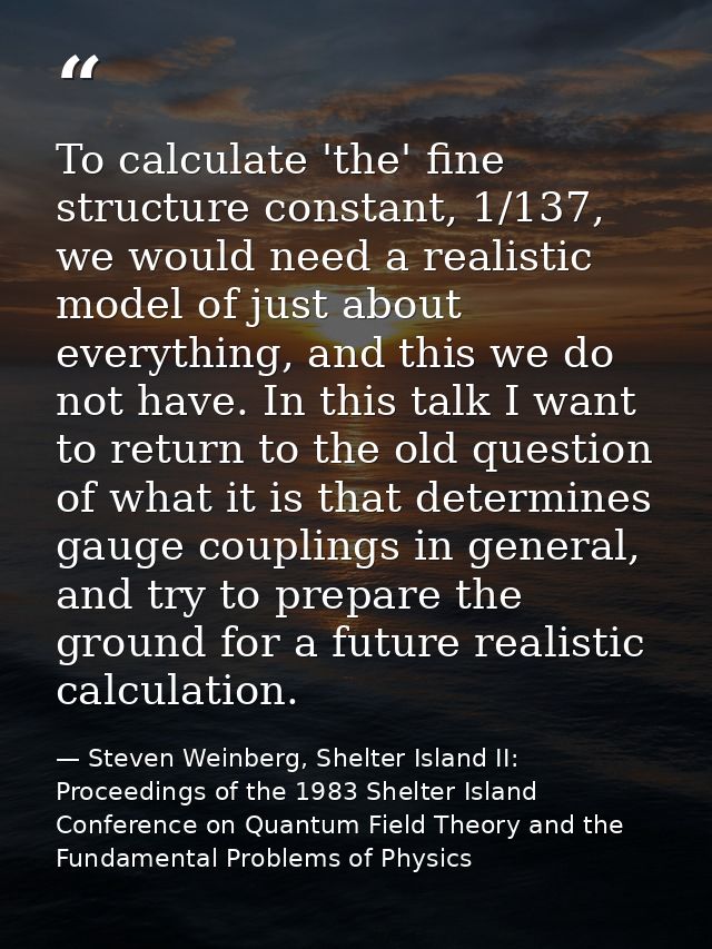 To calculate 'the' fine structure constant, 1/137, we would need a realistic model of just about everything, and this we — Steven Weinberg, Shelter Island II: Proceedings of the 1983 Shelter Island Conference on Quantum Field Theory and the Fundamental Problems of Physics