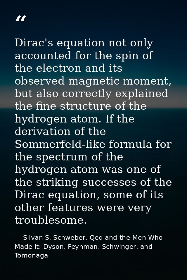 Dirac's equation not only accounted for the spin of the electron and its observed magnetic moment, but also correctly ex — Silvan S. Schweber, Qed and the Men Who Made It: Dyson, Feynman, Schwinger, and Tomonaga