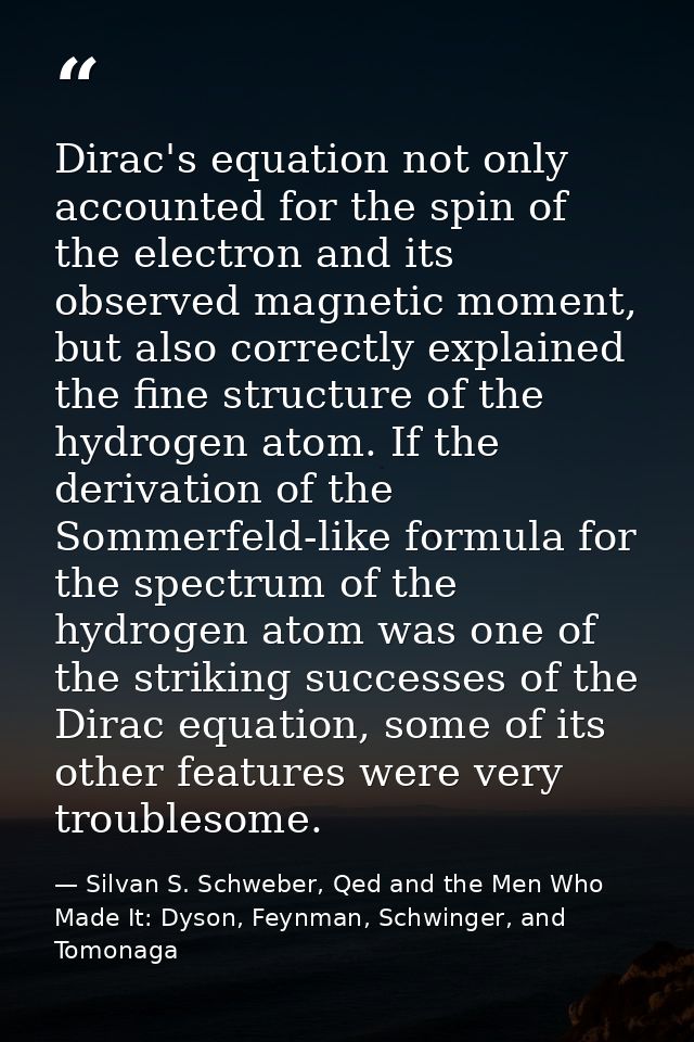 Dirac's equation not only accounted for the spin of the electron and its observed magnetic moment, but also correctly ex — Silvan S. Schweber, Qed and the Men Who Made It: Dyson, Feynman, Schwinger, and Tomonaga