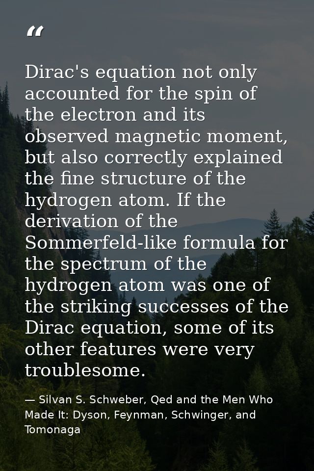 Dirac's equation not only accounted for the spin of the electron and its observed magnetic moment, but also correctly ex — Silvan S. Schweber, Qed and the Men Who Made It: Dyson, Feynman, Schwinger, and Tomonaga