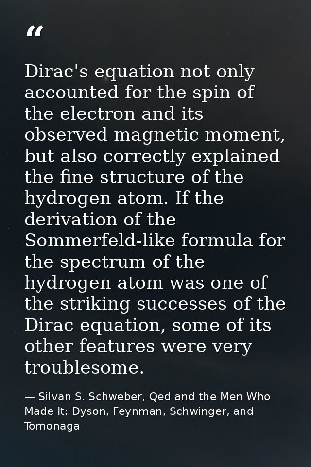 Dirac's equation not only accounted for the spin of the electron and its observed magnetic moment, but also correctly ex — Silvan S. Schweber, Qed and the Men Who Made It: Dyson, Feynman, Schwinger, and Tomonaga