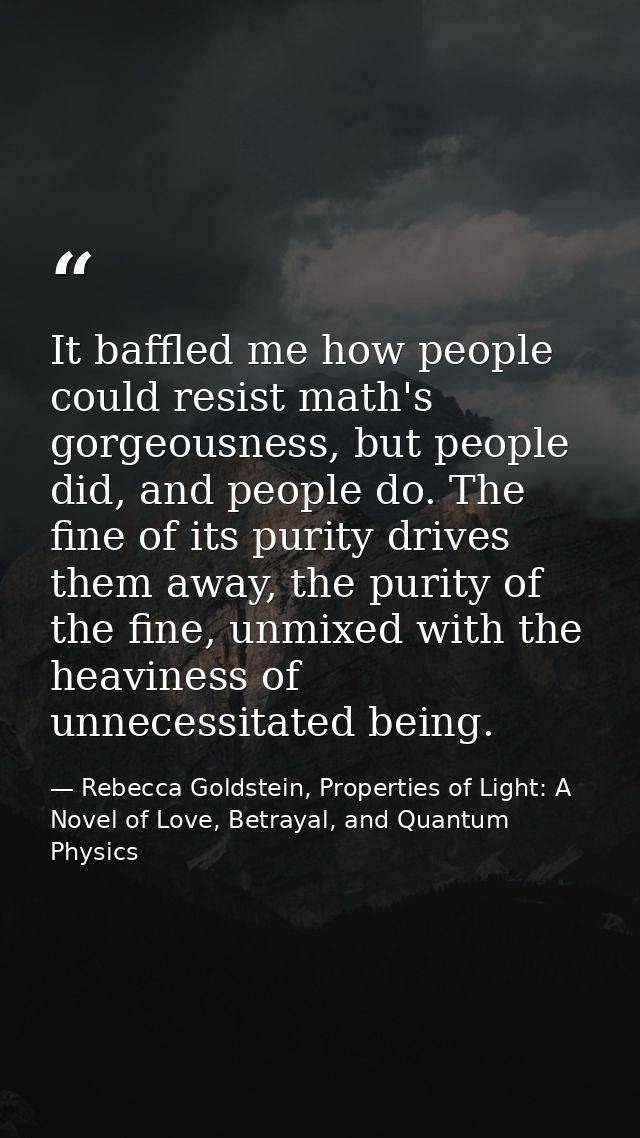 It baffled me how people could resist math's gorgeousness, but people did, and people do. The fine of its purity drives  — Rebecca Goldstein, Properties of Light: A Novel of Love, Betrayal, and Quantum Physics