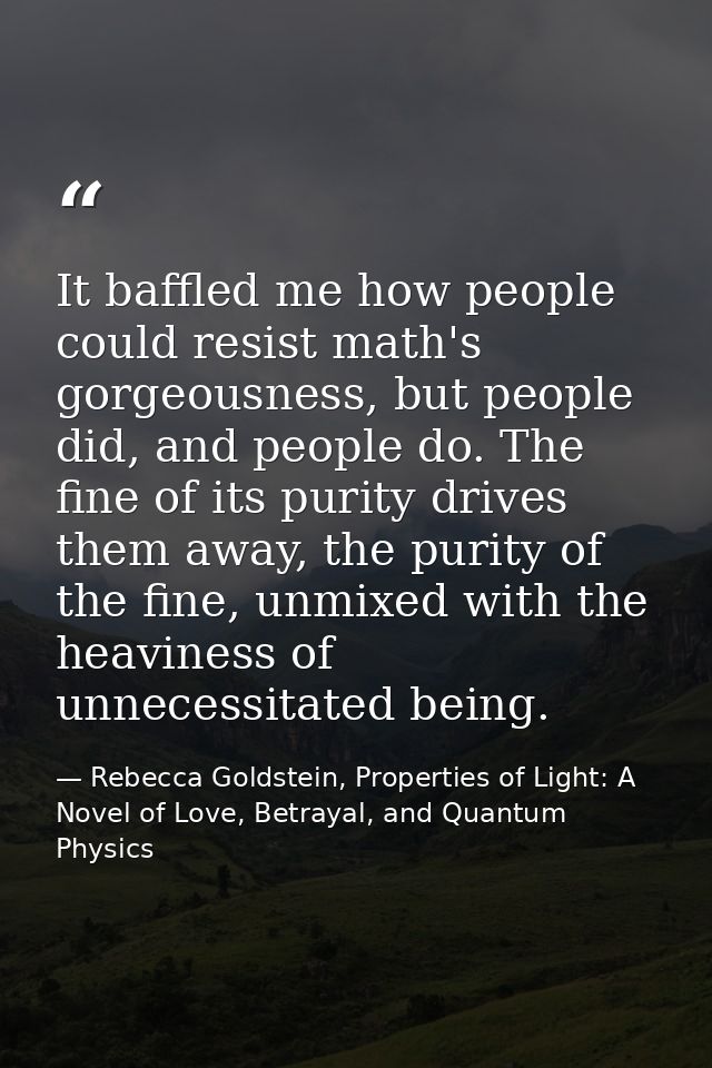 It baffled me how people could resist math's gorgeousness, but people did, and people do. The fine of its purity drives  — Rebecca Goldstein, Properties of Light: A Novel of Love, Betrayal, and Quantum Physics