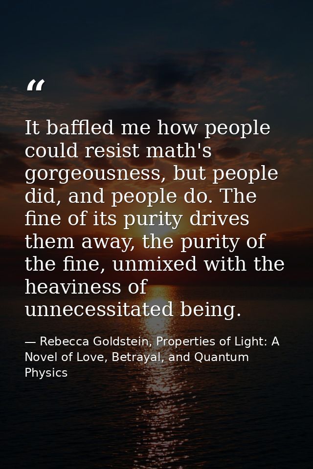 It baffled me how people could resist math's gorgeousness, but people did, and people do. The fine of its purity drives  — Rebecca Goldstein, Properties of Light: A Novel of Love, Betrayal, and Quantum Physics