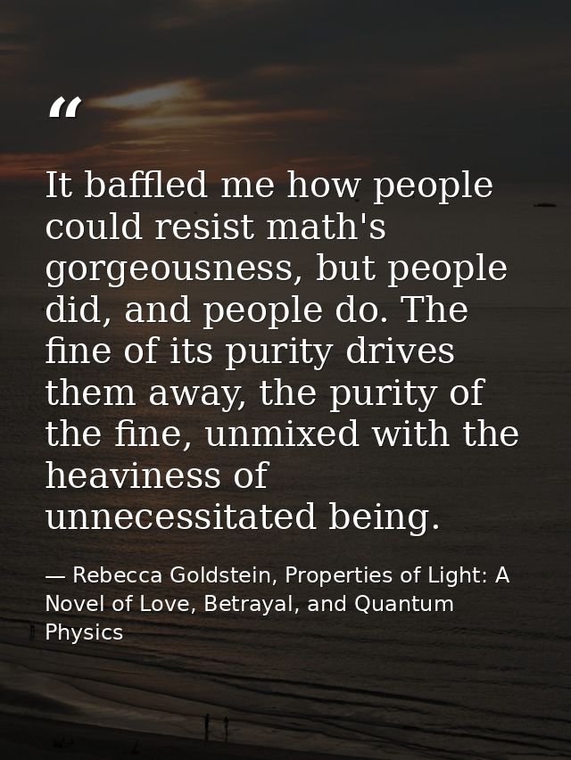 It baffled me how people could resist math's gorgeousness, but people did, and people do. The fine of its purity drives  — Rebecca Goldstein, Properties of Light: A Novel of Love, Betrayal, and Quantum Physics