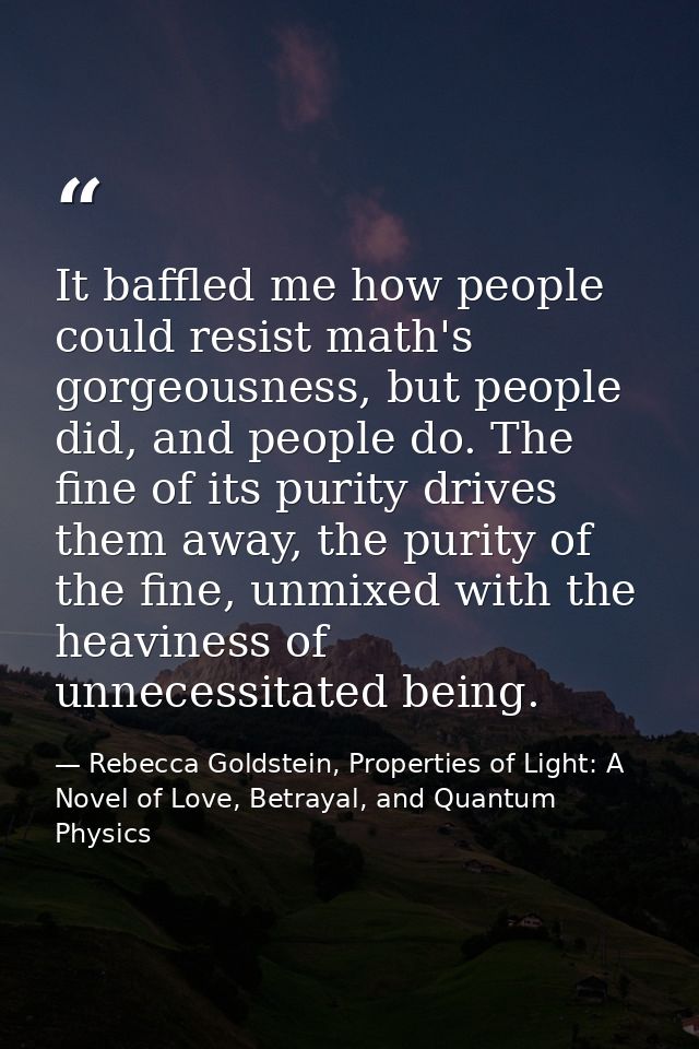 It baffled me how people could resist math's gorgeousness, but people did, and people do. The fine of its purity drives  — Rebecca Goldstein, Properties of Light: A Novel of Love, Betrayal, and Quantum Physics