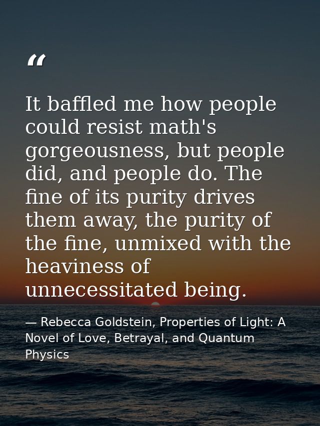 It baffled me how people could resist math's gorgeousness, but people did, and people do. The fine of its purity drives  — Rebecca Goldstein, Properties of Light: A Novel of Love, Betrayal, and Quantum Physics