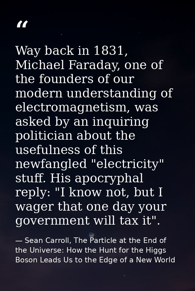 Way back in 1831, Michael Faraday, one of the founders of our modern understanding of electromagnetism, was asked by an  — Sean Carroll, The Particle at the End of the Universe: How the Hunt for the Higgs Boson Leads Us to the Edge of a New World