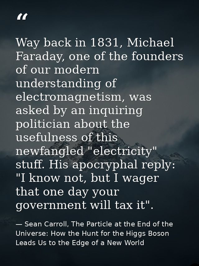 Way back in 1831, Michael Faraday, one of the founders of our modern understanding of electromagnetism, was asked by an  — Sean Carroll, The Particle at the End of the Universe: How the Hunt for the Higgs Boson Leads Us to the Edge of a New World