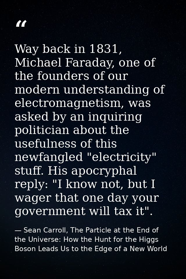 Way back in 1831, Michael Faraday, one of the founders of our modern understanding of electromagnetism, was asked by an  — Sean Carroll, The Particle at the End of the Universe: How the Hunt for the Higgs Boson Leads Us to the Edge of a New World