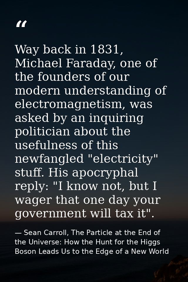 Way back in 1831, Michael Faraday, one of the founders of our modern understanding of electromagnetism, was asked by an  — Sean Carroll, The Particle at the End of the Universe: How the Hunt for the Higgs Boson Leads Us to the Edge of a New World