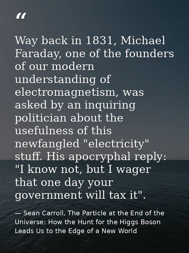 Way back in 1831, Michael Faraday, one of the founders of our modern understanding of electromagnetism, was asked by an  — Sean Carroll, The Particle at the End of the Universe: How the Hunt for the Higgs Boson Leads Us to the Edge of a New World