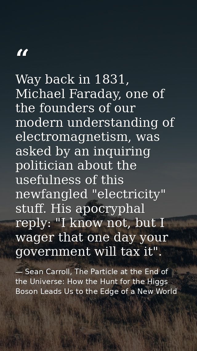 Way back in 1831, Michael Faraday, one of the founders of our modern understanding of electromagnetism, was asked by an  — Sean Carroll, The Particle at the End of the Universe: How the Hunt for the Higgs Boson Leads Us to the Edge of a New World