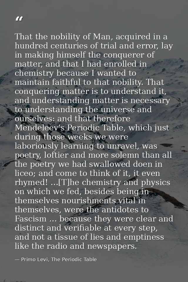 That the nobility of Man, acquired in a hundred centuries of trial and error, lay in making himself the conquerer of mat — Primo Levi, The Periodic Table