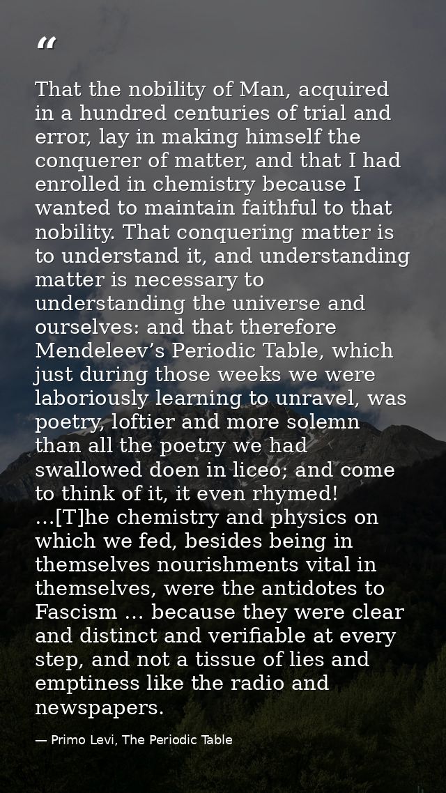 That the nobility of Man, acquired in a hundred centuries of trial and error, lay in making himself the conquerer of mat — Primo Levi, The Periodic Table