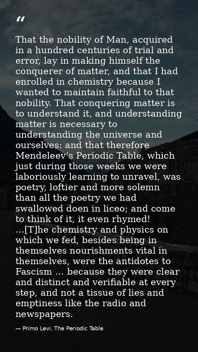 That the nobility of Man, acquired in a hundred centuries of trial and error, lay in making himself the conquerer of mat — Primo Levi, The Periodic Table