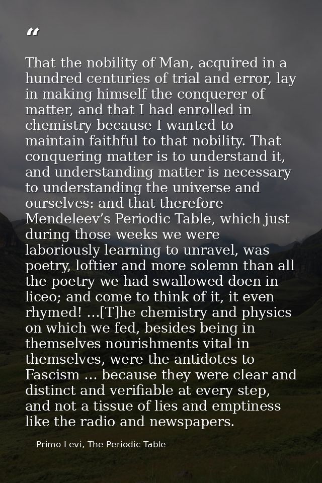 That the nobility of Man, acquired in a hundred centuries of trial and error, lay in making himself the conquerer of mat — Primo Levi, The Periodic Table