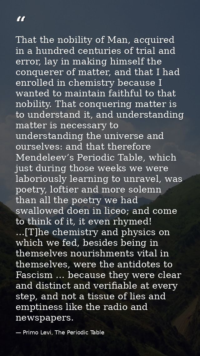 That the nobility of Man, acquired in a hundred centuries of trial and error, lay in making himself the conquerer of mat — Primo Levi, The Periodic Table