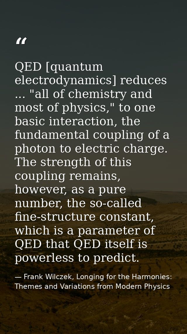 QED [quantum electrodynamics] reduces ... "all of chemistry and most of physics," to one basic interaction, the fundamen — Frank Wilczek, Longing for the Harmonies: Themes and Variations from Modern Physics