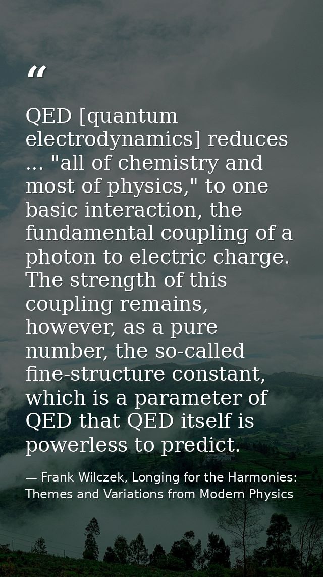 QED [quantum electrodynamics] reduces ... "all of chemistry and most of physics," to one basic interaction, the fundamen — Frank Wilczek, Longing for the Harmonies: Themes and Variations from Modern Physics