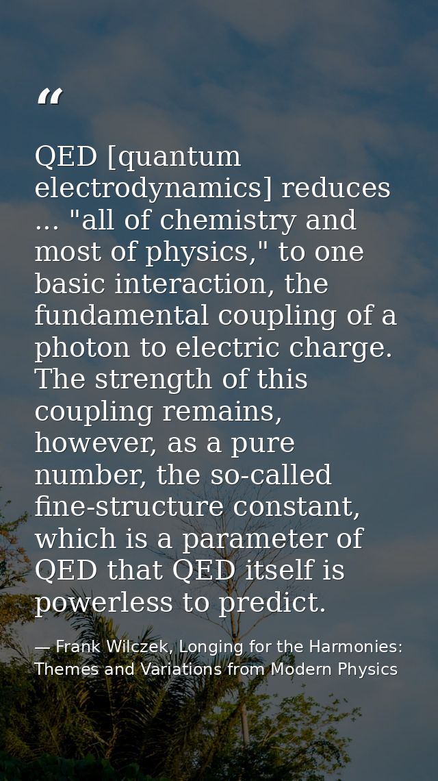 QED [quantum electrodynamics] reduces ... "all of chemistry and most of physics," to one basic interaction, the fundamen — Frank Wilczek, Longing for the Harmonies: Themes and Variations from Modern Physics