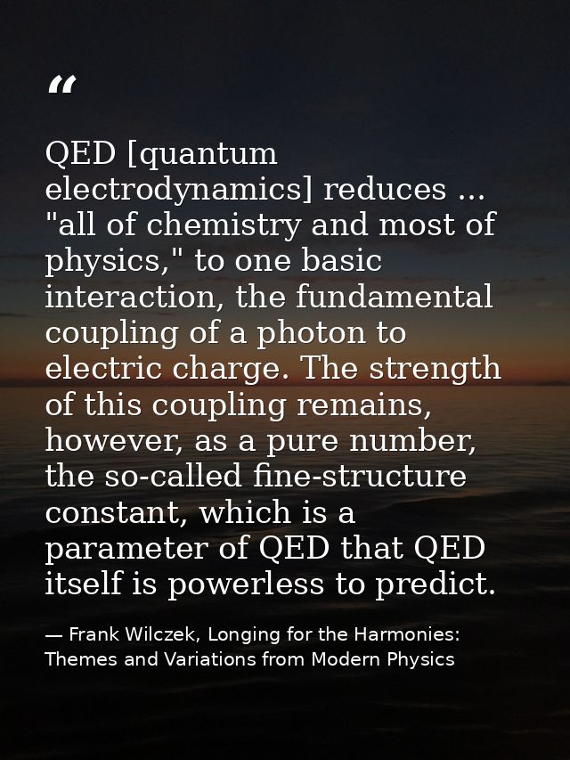QED [quantum electrodynamics] reduces ... "all of chemistry and most of physics," to one basic interaction, the fundamen — Frank Wilczek, Longing for the Harmonies: Themes and Variations from Modern Physics