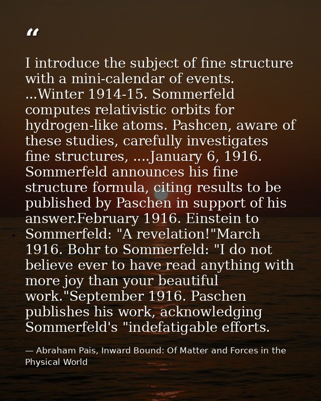 I introduce the subject of fine structure with a mini-calendar of events. ...Winter 1914-15. Sommerfeld computes relativ — Abraham Pais, Inward Bound: Of Matter and Forces in the Physical World