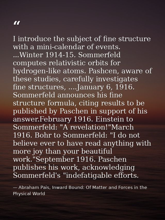 I introduce the subject of fine structure with a mini-calendar of events. ...Winter 1914-15. Sommerfeld computes relativ — Abraham Pais, Inward Bound: Of Matter and Forces in the Physical World