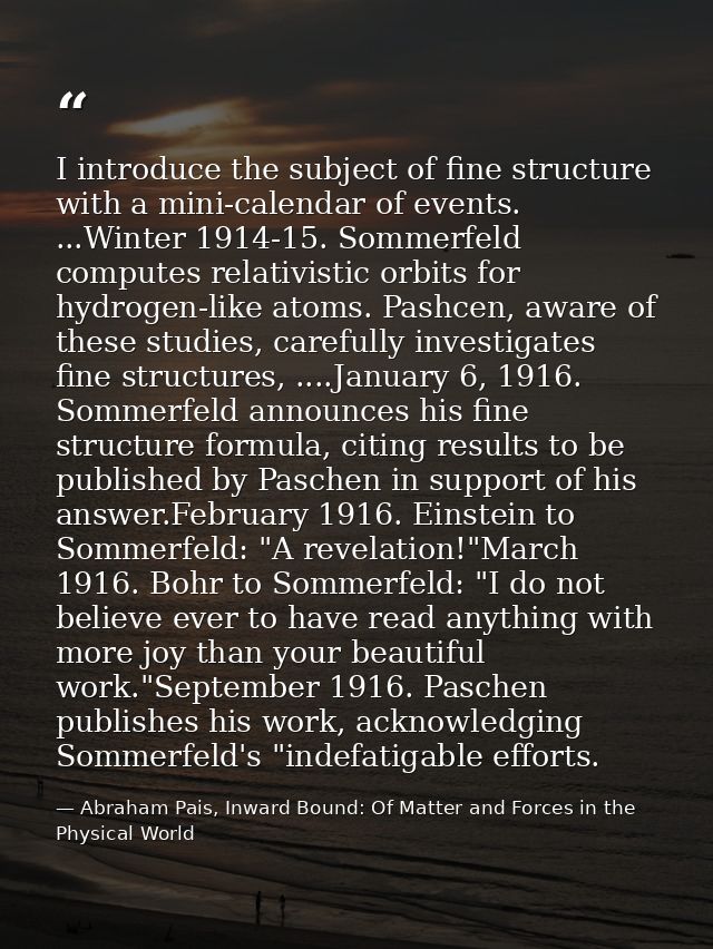 I introduce the subject of fine structure with a mini-calendar of events. ...Winter 1914-15. Sommerfeld computes relativ — Abraham Pais, Inward Bound: Of Matter and Forces in the Physical World