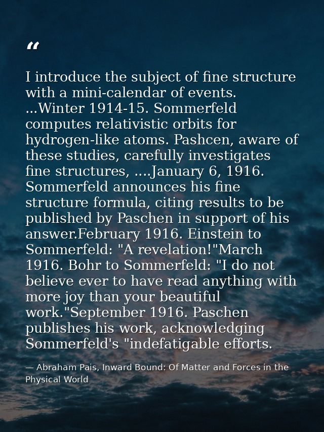 I introduce the subject of fine structure with a mini-calendar of events. ...Winter 1914-15. Sommerfeld computes relativ — Abraham Pais, Inward Bound: Of Matter and Forces in the Physical World