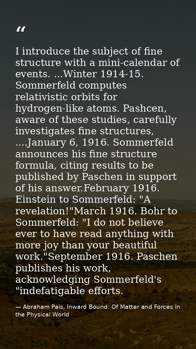 I introduce the subject of fine structure with a mini-calendar of events. ...Winter 1914-15. Sommerfeld computes relativ — Abraham Pais, Inward Bound: Of Matter and Forces in the Physical World