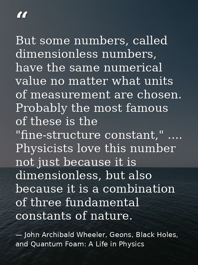 But some numbers, called dimensionless numbers, have the same numerical value no matter what units of measurement are ch — John Archibald Wheeler, Geons, Black Holes, and Quantum Foam: A Life in Physics