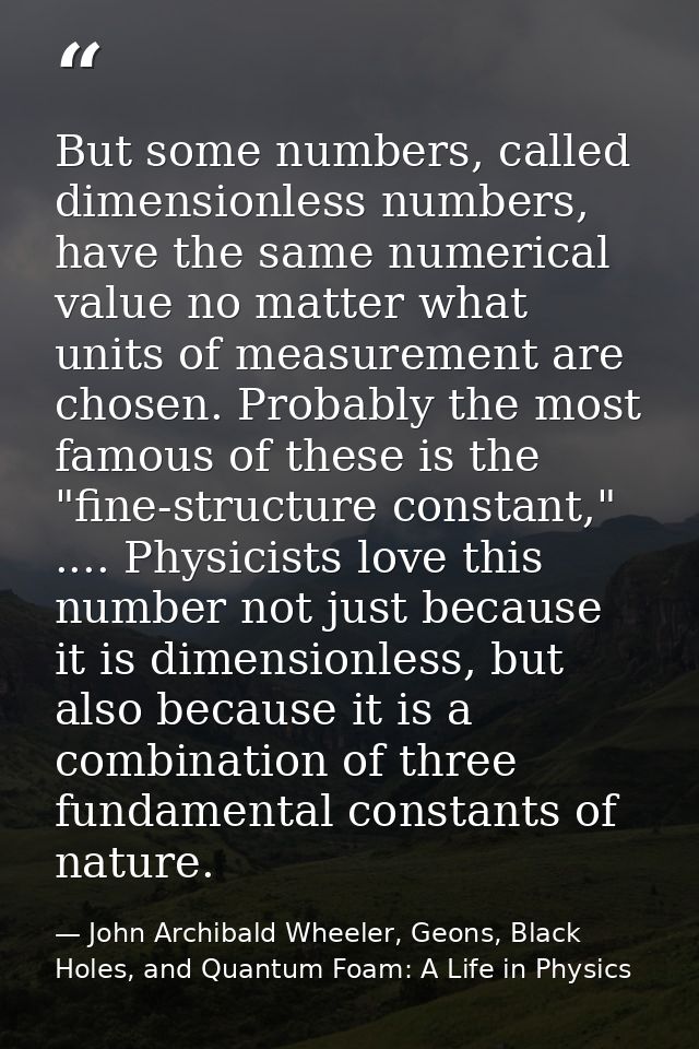 But some numbers, called dimensionless numbers, have the same numerical value no matter what units of measurement are ch — John Archibald Wheeler, Geons, Black Holes, and Quantum Foam: A Life in Physics