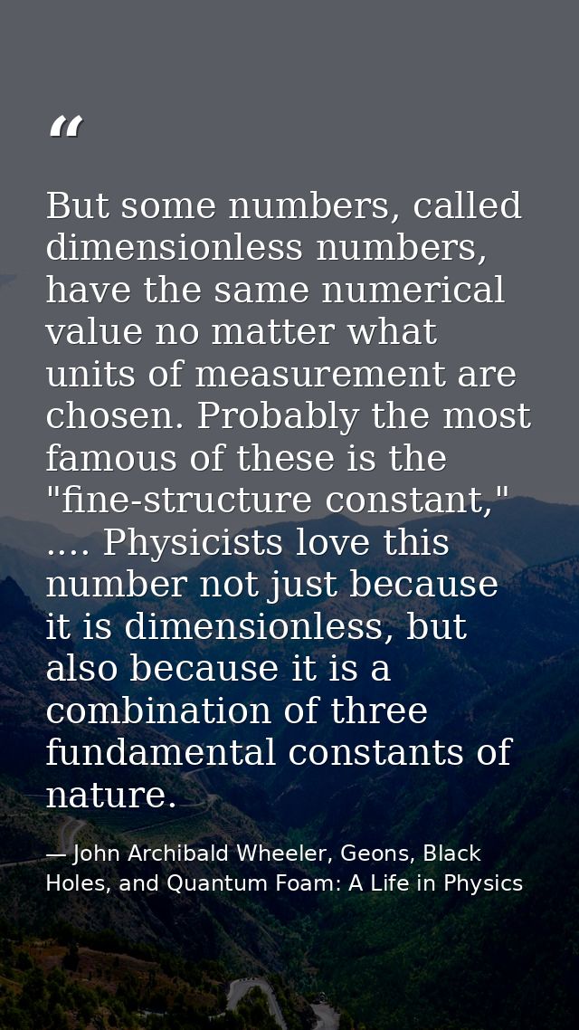 But some numbers, called dimensionless numbers, have the same numerical value no matter what units of measurement are ch — John Archibald Wheeler, Geons, Black Holes, and Quantum Foam: A Life in Physics