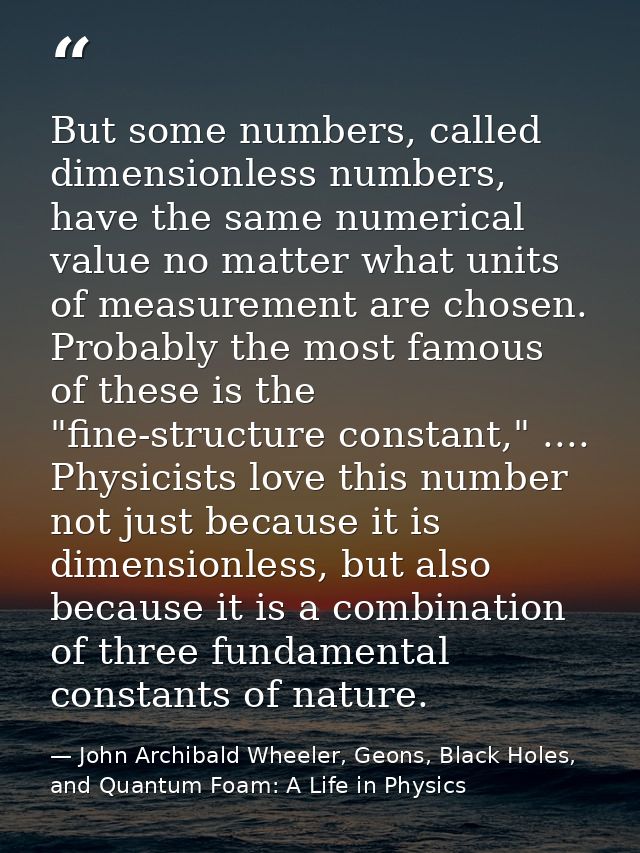 But some numbers, called dimensionless numbers, have the same numerical value no matter what units of measurement are ch — John Archibald Wheeler, Geons, Black Holes, and Quantum Foam: A Life in Physics