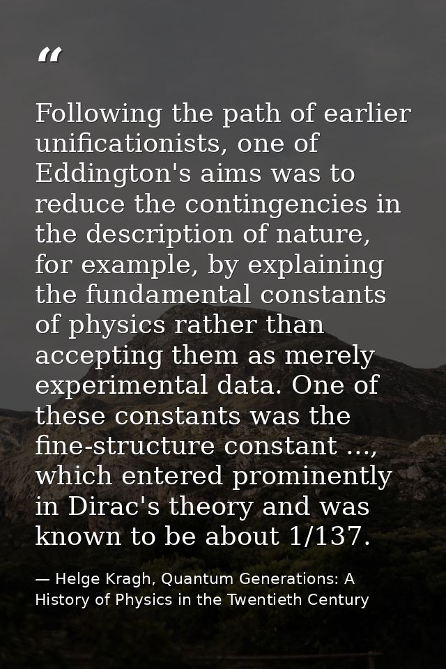 Following the path of earlier unificationists, one of Eddington's aims was to reduce the contingencies in the descriptio — Helge Kragh, Quantum Generations: A History of Physics in the Twentieth Century