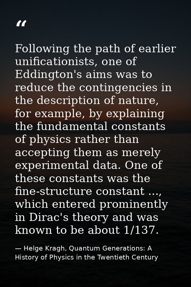 Following the path of earlier unificationists, one of Eddington's aims was to reduce the contingencies in the descriptio — Helge Kragh, Quantum Generations: A History of Physics in the Twentieth Century