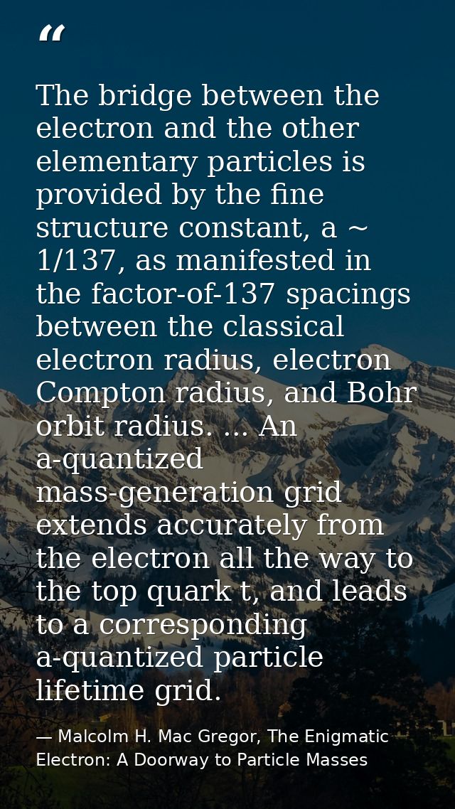 The bridge between the electron and the other elementary particles is provided by the fine structure constant, a ~ 1/137 — Malcolm H. Mac Gregor, The Enigmatic Electron: A Doorway to Particle Masses