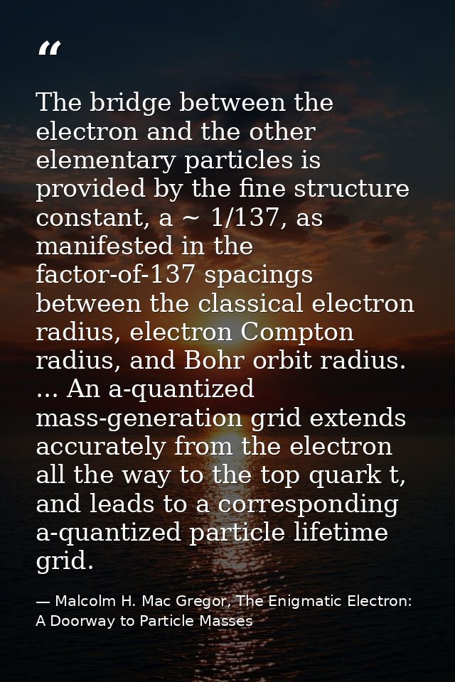 The bridge between the electron and the other elementary particles is provided by the fine structure constant, a ~ 1/137 — Malcolm H. Mac Gregor, The Enigmatic Electron: A Doorway to Particle Masses