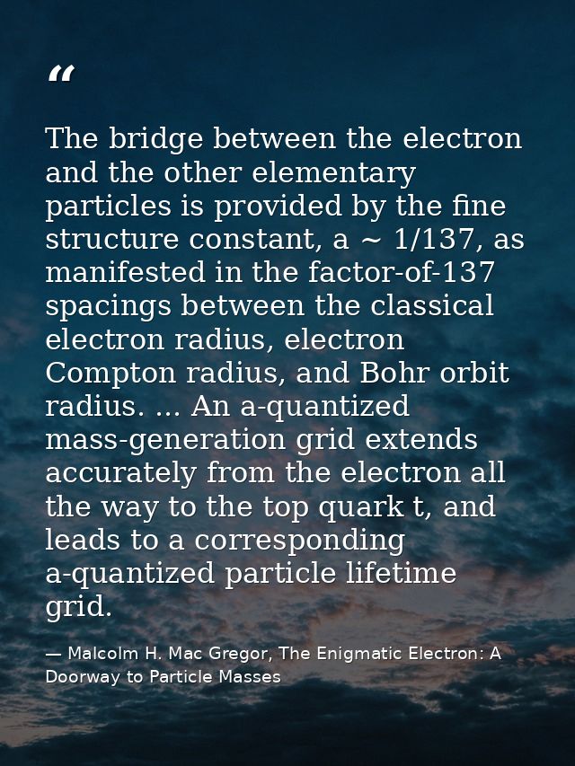 The bridge between the electron and the other elementary particles is provided by the fine structure constant, a ~ 1/137 — Malcolm H. Mac Gregor, The Enigmatic Electron: A Doorway to Particle Masses
