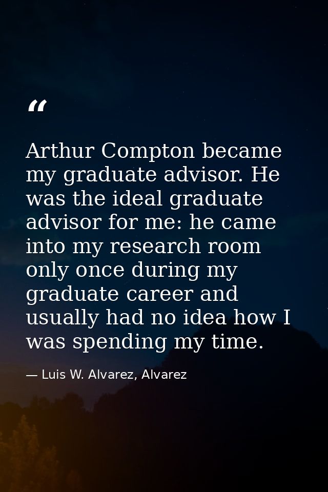 Arthur Compton became my graduate advisor. He was the ideal graduate advisor for me: he came into my research room only  — Luis W. Alvarez, Alvarez