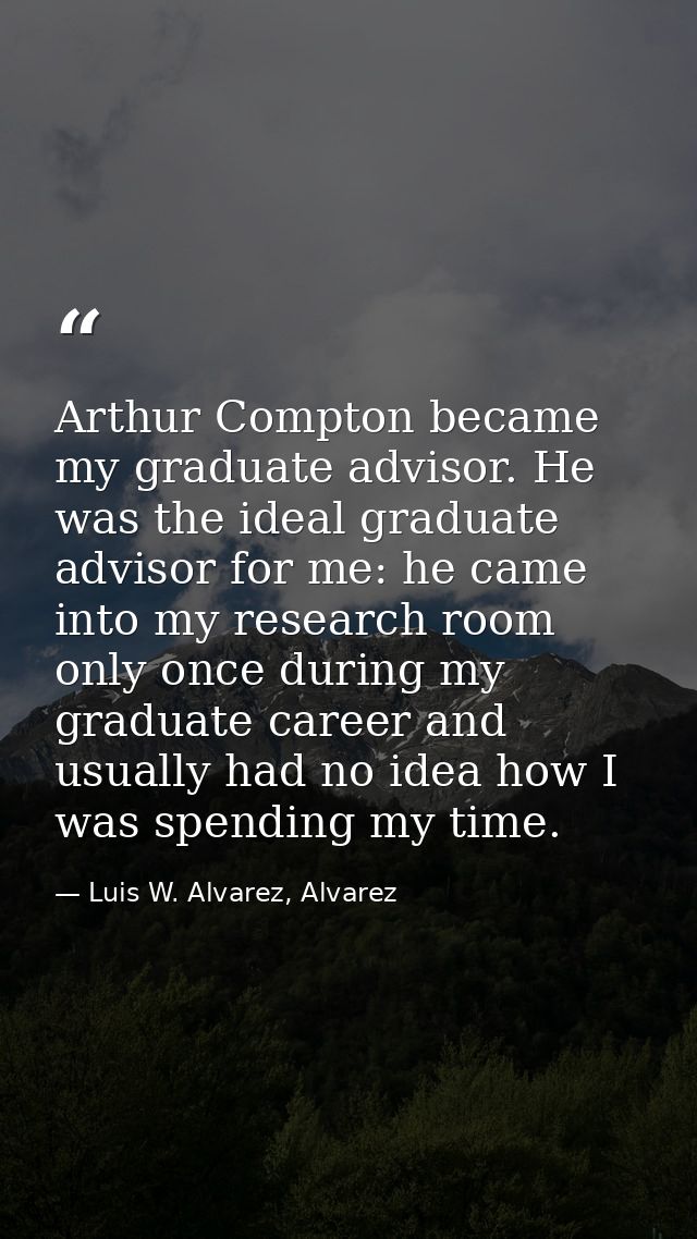 Arthur Compton became my graduate advisor. He was the ideal graduate advisor for me: he came into my research room only  — Luis W. Alvarez, Alvarez