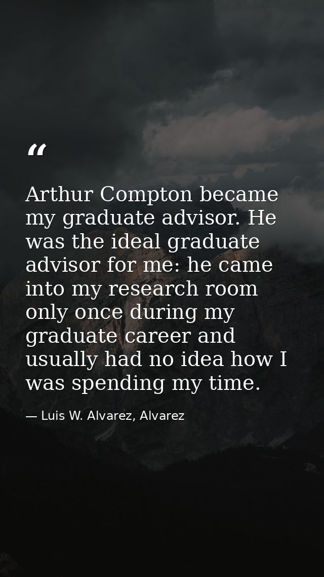 Arthur Compton became my graduate advisor. He was the ideal graduate advisor for me: he came into my research room only  — Luis W. Alvarez, Alvarez