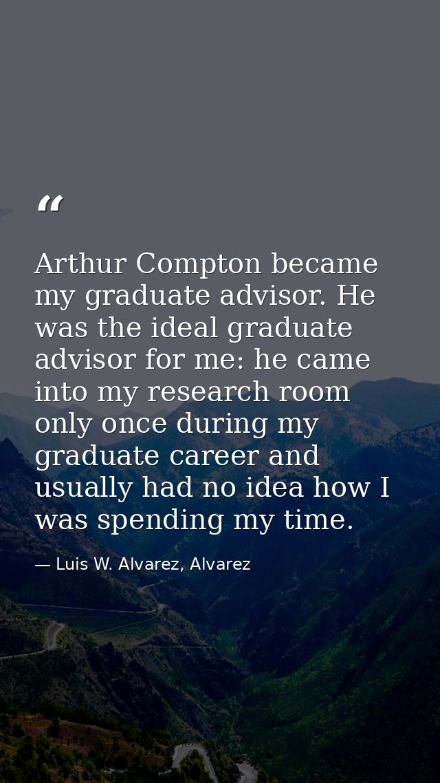 Arthur Compton became my graduate advisor. He was the ideal graduate advisor for me: he came into my research room only  — Luis W. Alvarez, Alvarez