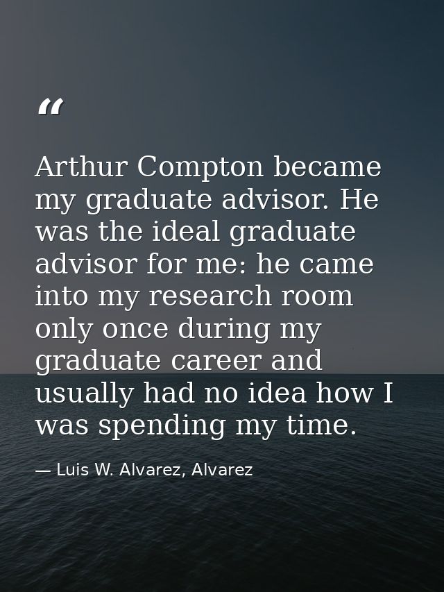 Arthur Compton became my graduate advisor. He was the ideal graduate advisor for me: he came into my research room only  — Luis W. Alvarez, Alvarez