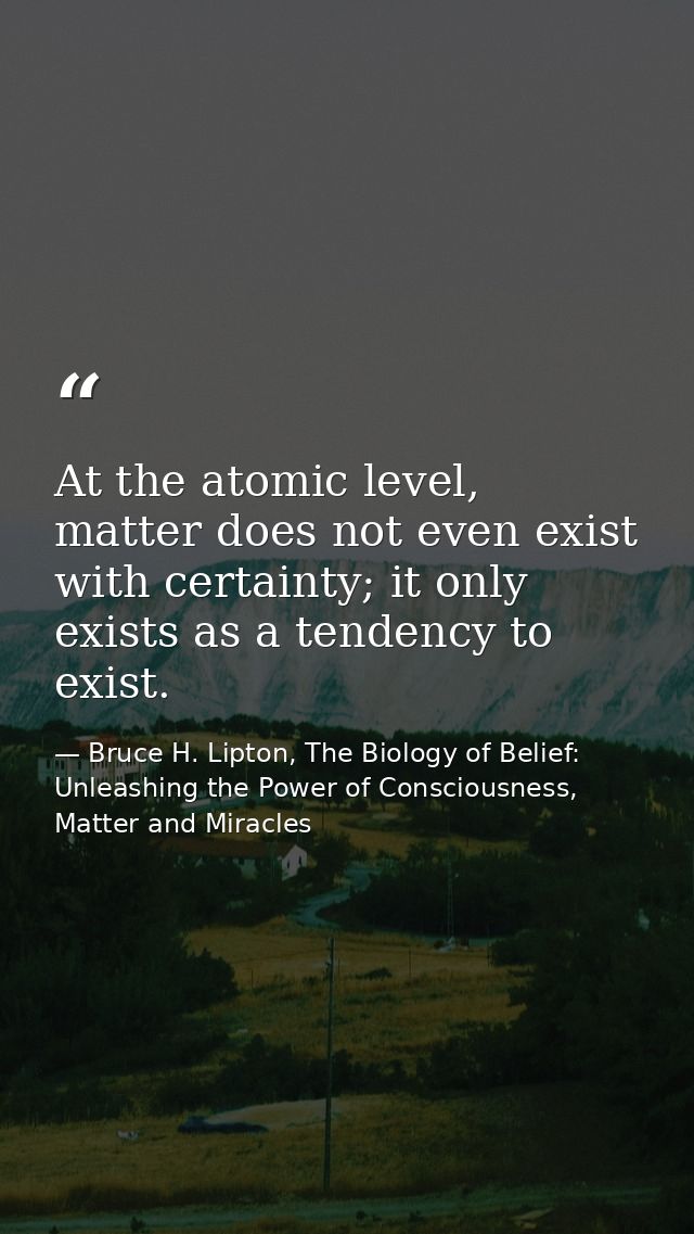 At the atomic level, matter does not even exist with certainty; it only exists as a tendency to exist. — Bruce H. Lipton, The Biology of Belief: Unleashing the Power of Consciousness, Matter and Miracles