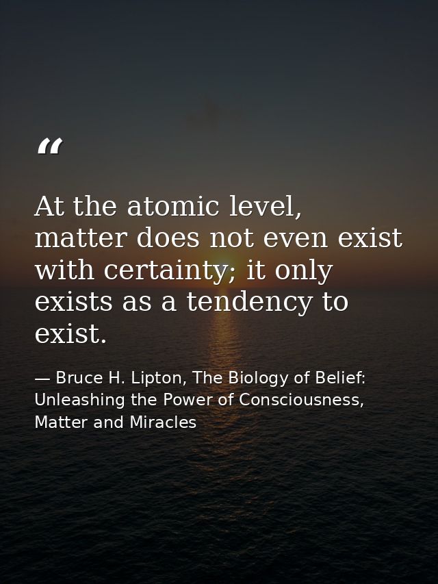 At the atomic level, matter does not even exist with certainty; it only exists as a tendency to exist. — Bruce H. Lipton, The Biology of Belief: Unleashing the Power of Consciousness, Matter and Miracles