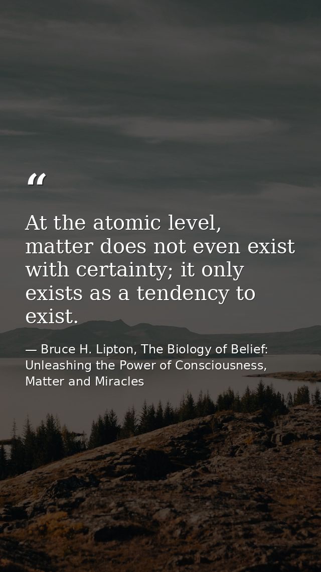 At the atomic level, matter does not even exist with certainty; it only exists as a tendency to exist. — Bruce H. Lipton, The Biology of Belief: Unleashing the Power of Consciousness, Matter and Miracles
