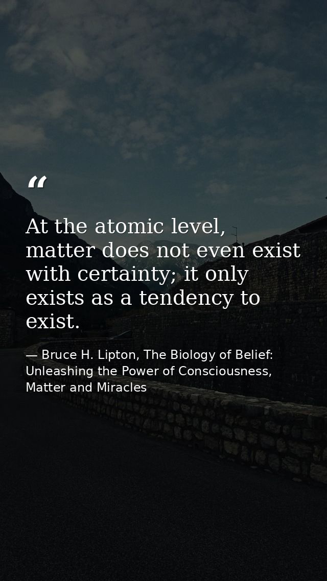 At the atomic level, matter does not even exist with certainty; it only exists as a tendency to exist. — Bruce H. Lipton, The Biology of Belief: Unleashing the Power of Consciousness, Matter and Miracles
